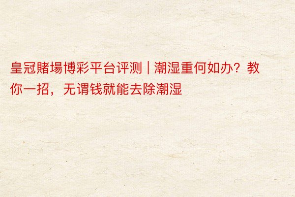 皇冠賭場博彩平台评测 | 潮湿重何如办？教你一招，无谓钱就能去除潮湿