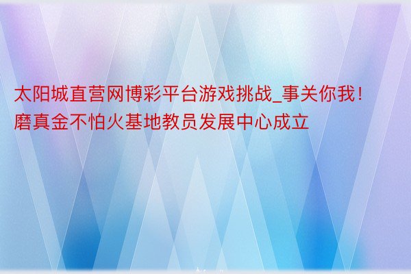 太阳城直营网博彩平台游戏挑战_事关你我！磨真金不怕火基地教员发展中心成立