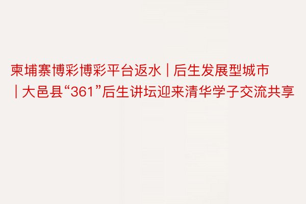 柬埔寨博彩博彩平台返水 | 后生发展型城市 | 大邑县“361”后生讲坛迎来清华学子交流共享