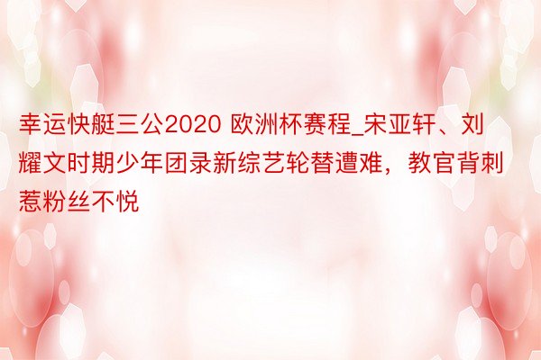 幸运快艇三公2020 欧洲杯赛程_宋亚轩、刘耀文时期少年团录新综艺轮替遭难，教官背刺惹粉丝不悦