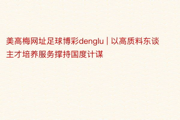 美高梅网址足球博彩denglu | 以高质料东谈主才培养服务撑持国度计谋