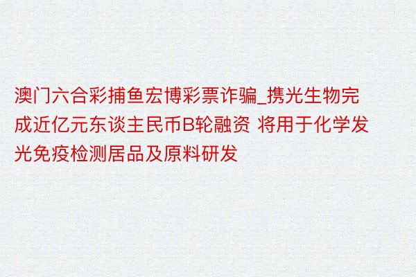 澳门六合彩捕鱼宏博彩票诈骗_携光生物完成近亿元东谈主民币B轮融资 将用于化学发光免疫检测居品及原料研发