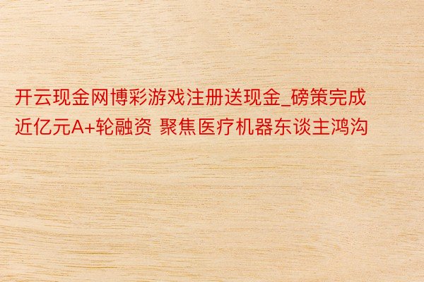 开云现金网博彩游戏注册送现金_磅策完成近亿元A+轮融资 聚焦医疗机器东谈主鸿沟