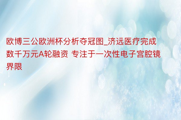 欧博三公欧洲杯分析夺冠图_济远医疗完成数千万元A轮融资 专注于一次性电子宫腔镜界限