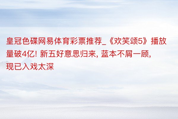 皇冠色碟网易体育彩票推荐_《欢笑颂5》播放量破4亿! 新五好意思归来, 蓝本不屑一顾, 现已入戏太深