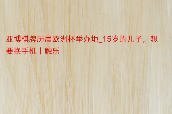 亚博棋牌历届欧洲杯举办地_15岁的儿子，想要换手机丨触乐