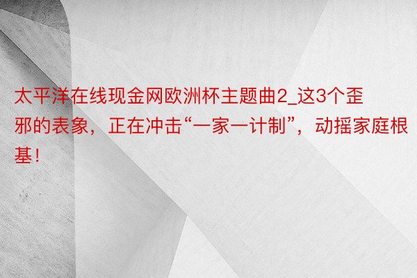 太平洋在线现金网欧洲杯主题曲2_这3个歪邪的表象，正在冲击“一家一计制”，动摇家庭根基！
