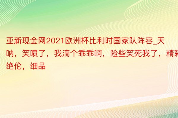 亚新现金网2021欧洲杯比利时国家队阵容_天呐，笑喷了，我滴个乖乖啊，险些笑死我了，精彩绝伦，细品