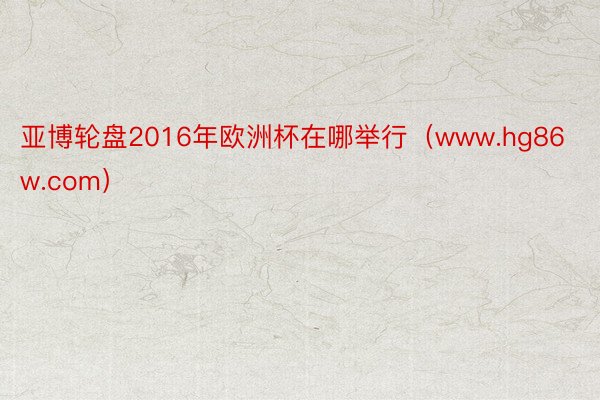 亚博轮盘2016年欧洲杯在哪举行（www.hg86w.com）