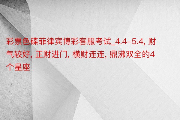 彩票色碟菲律宾博彩客服考试_4.4-5.4, 财气较好, 正财进门, 横财连连, 鼎沸双全的4个星座