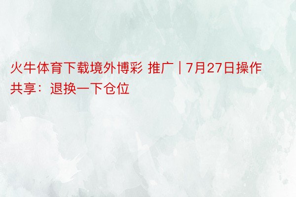 火牛体育下载境外博彩 推广 | 7月27日操作共享：退换一下仓位