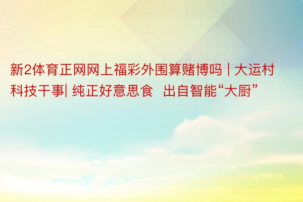 新2体育正网网上福彩外围算赌博吗 | 大运村科技干事| 纯正好意思食  出自智能“大厨”