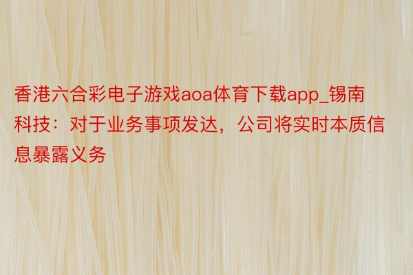 香港六合彩电子游戏aoa体育下载app_锡南科技：对于业务事项发达，公司将实时本质信息暴露义务
