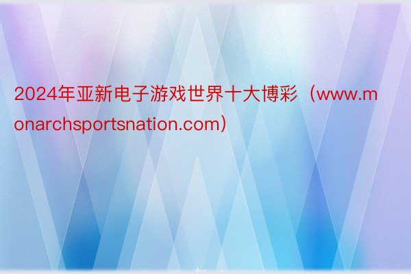 2024年亚新电子游戏世界十大博彩（www.monarchsportsnation.com）