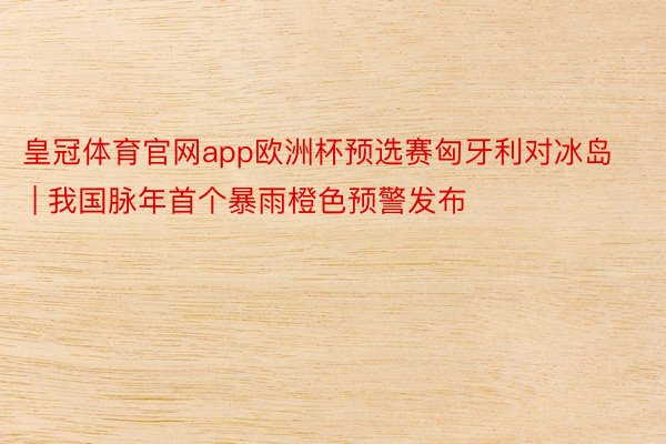 皇冠体育官网app欧洲杯预选赛匈牙利对冰岛 | 我国脉年首个暴雨橙色预警发布