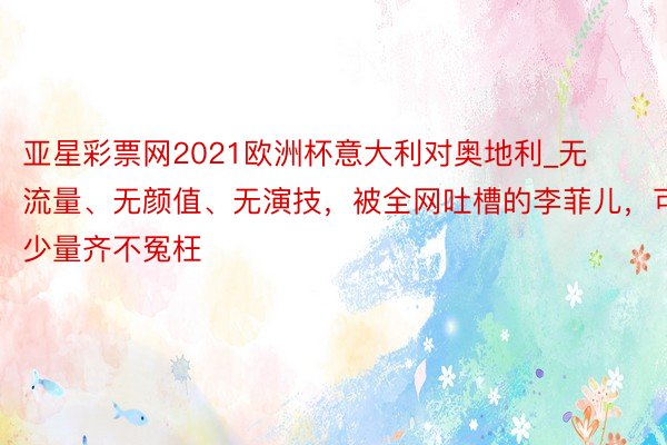 亚星彩票网2021欧洲杯意大利对奥地利_无流量、无颜值、无演技，被全网吐槽的李菲儿，可少量齐不冤枉