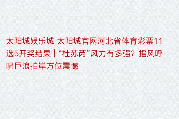 太阳城娱乐城 太阳城官网河北省体育彩票11选5开奖结果 | “杜苏芮”风力有多强？摇风呼啸巨浪拍岸方位震憾