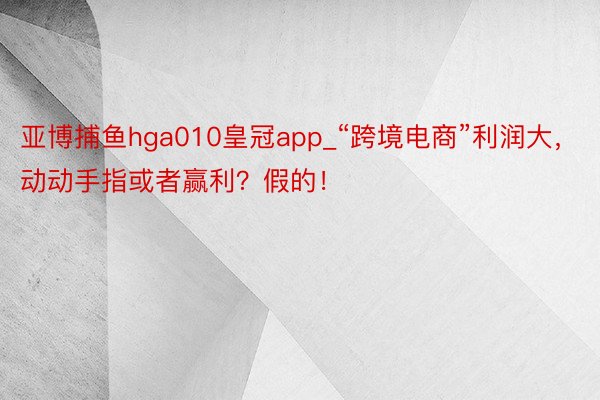 亚博捕鱼hga010皇冠app_“跨境电商”利润大，动动手指或者赢利？假的！