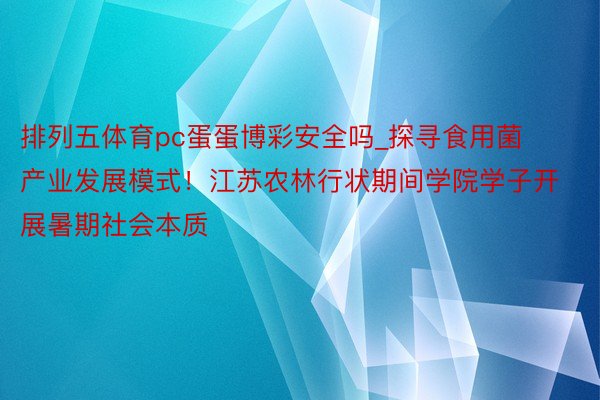 排列五体育pc蛋蛋博彩安全吗_探寻食用菌产业发展模式！江苏农林行状期间学院学子开展暑期社会本质