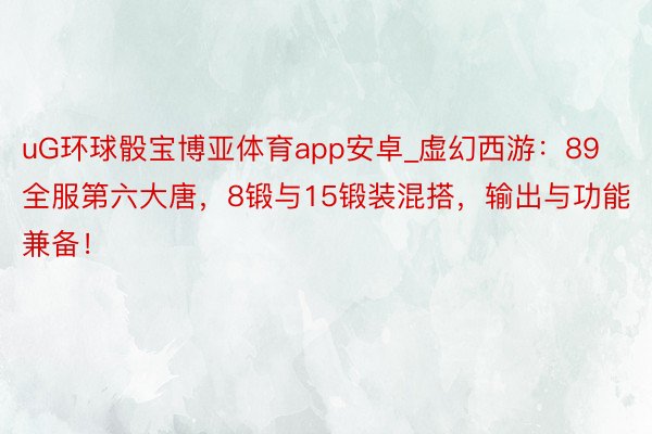 uG环球骰宝博亚体育app安卓_虚幻西游：89全服第六大唐，8锻与15锻装混搭，输出与功能兼备！