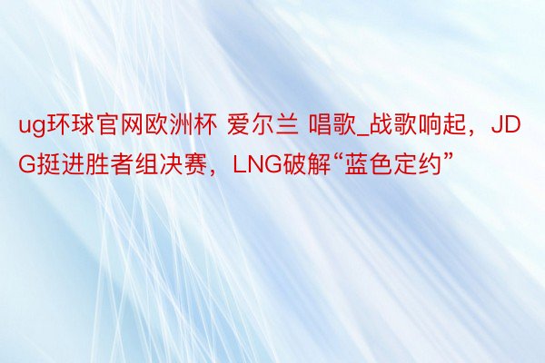 ug环球官网欧洲杯 爱尔兰 唱歌_战歌响起，JDG挺进胜者组决赛，LNG破解“蓝色定约”