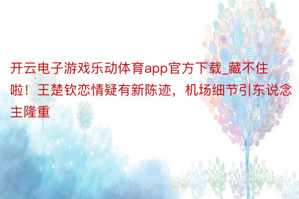 开云电子游戏乐动体育app官方下载_藏不住啦！王楚钦恋情疑有新陈迹，机场细节引东说念主隆重