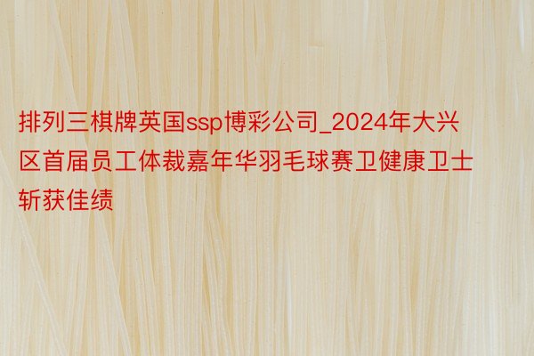 排列三棋牌英国ssp博彩公司_2024年大兴区首届员工体裁嘉年华羽毛球赛卫健康卫士斩获佳绩