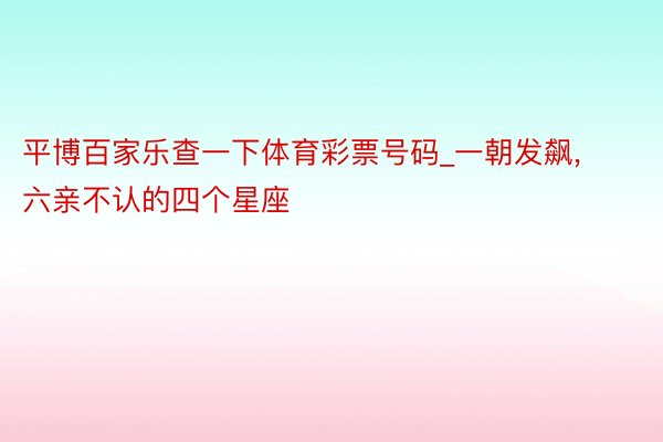 平博百家乐查一下体育彩票号码_一朝发飙， 六亲不认的四个星座