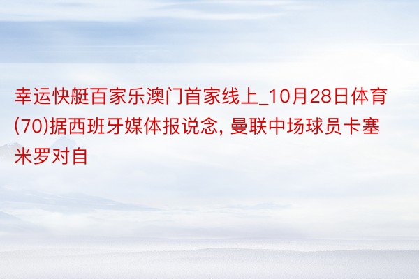 幸运快艇百家乐澳门首家线上_10月28日体育 (70)据西班牙媒体报说念, 曼联中场球员卡塞米罗对自