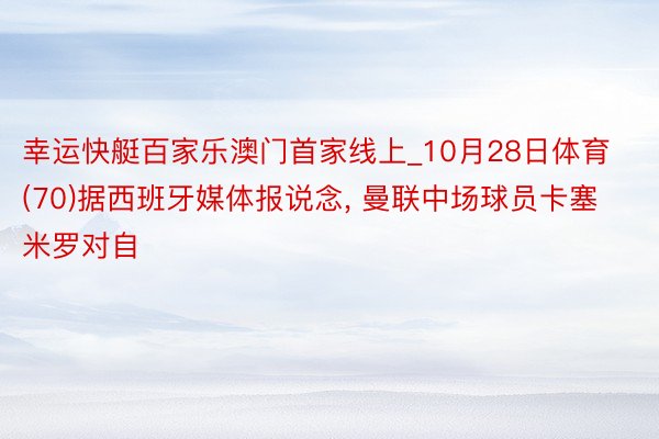 幸运快艇百家乐澳门首家线上_10月28日体育 (70)据西班牙媒体报说念， 曼联中场球员卡塞米罗对自