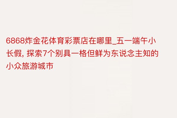 6868炸金花体育彩票店在哪里_五一端午小长假, 探索7个别具一格但鲜为东说念主知的小众旅游城市