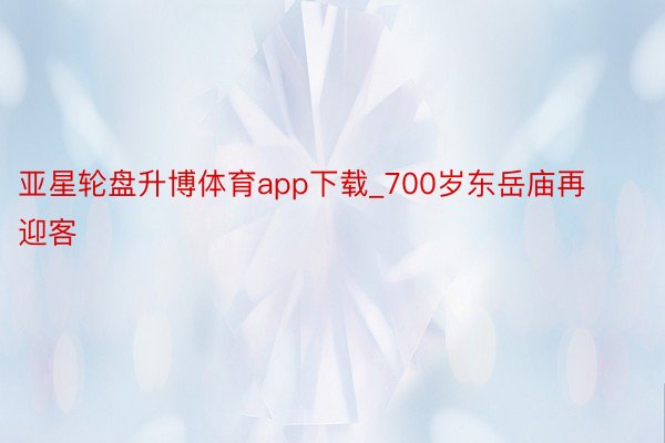 亚星轮盘升博体育app下载_700岁东岳庙再迎客