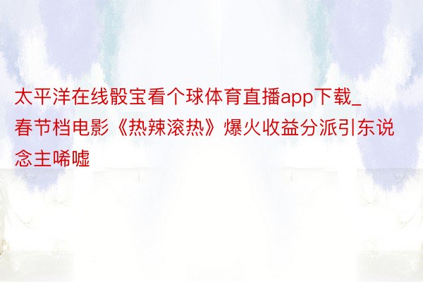 太平洋在线骰宝看个球体育直播app下载_春节档电影《热辣滚热》爆火收益分派引东说念主唏嘘