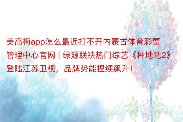 美高梅app怎么最近打不开内蒙古体育彩票管理中心官网 | 绿源联袂热门综艺《种地吧2》登陆江苏卫视，品牌势能捏续飙升！