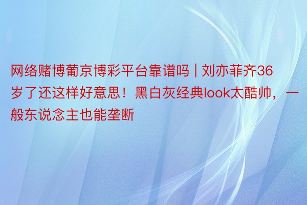 网络赌博葡京博彩平台靠谱吗 | 刘亦菲齐36岁了还这样好意思！黑白灰经典look太酷帅，一般东说念主也能垄断