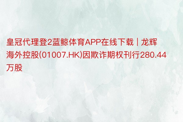 皇冠代理登2蓝鲸体育APP在线下载 | 龙辉海外控股(01007.HK)因欺诈期权刊行280.44万股