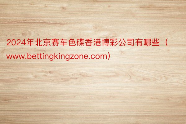2024年北京赛车色碟香港博彩公司有哪些（www.bettingkingzone.com）