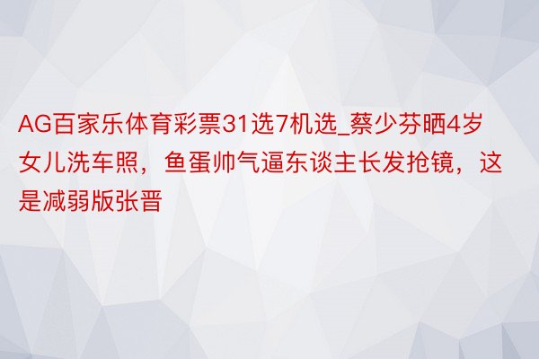 AG百家乐体育彩票31选7机选_蔡少芬晒4岁女儿洗车照，鱼蛋帅气逼东谈主长发抢镜，这是减弱版张晋