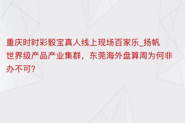 重庆时时彩骰宝真人线上现场百家乐_扬帆世界级产品产业集群，东莞海外盘算周为何非办不可？