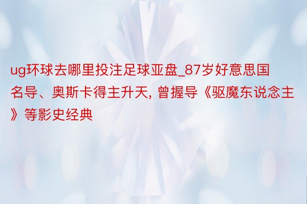 ug环球去哪里投注足球亚盘_87岁好意思国名导、奥斯卡得主升天, 曾握导《驱魔东说念主》等影史经典
