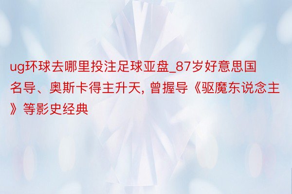 ug环球去哪里投注足球亚盘_87岁好意思国名导、奥斯卡得主升天， 曾握导《驱魔东说念主》等影史经典