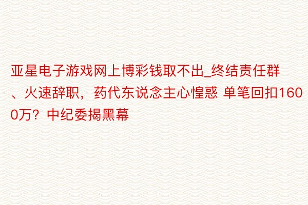 亚星电子游戏网上博彩钱取不出_终结责任群、火速辞职，药代东说念主心惶惑 单笔回扣1600万？中纪委揭黑幕