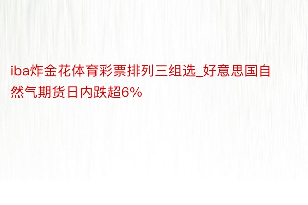 iba炸金花体育彩票排列三组选_好意思国自然气期货日内跌超6%