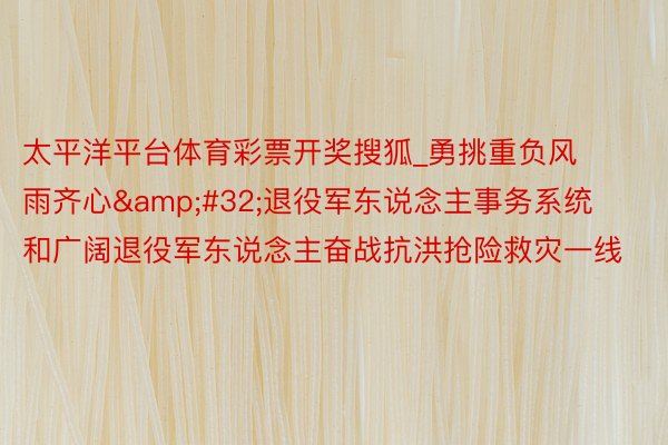 太平洋平台体育彩票开奖搜狐_勇挑重负风雨齐心&#32;退役军东说念主事务系统和广阔退役军东说念主奋战抗洪抢险救灾一线