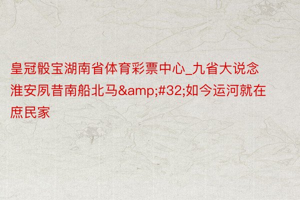 皇冠骰宝湖南省体育彩票中心_九省大说念淮安夙昔南船北马&#32;如今运河就在庶民家