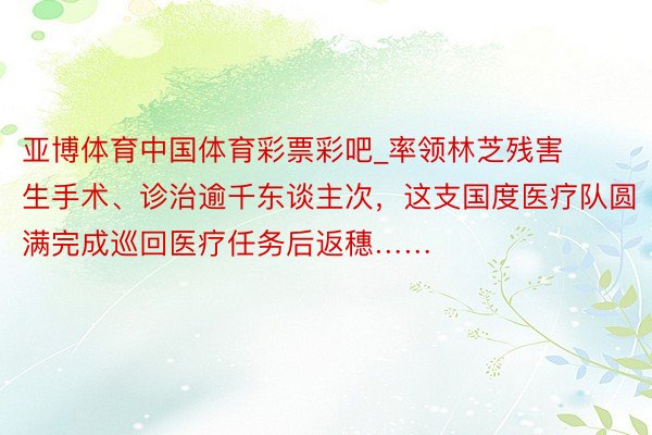 亚博体育中国体育彩票彩吧_率领林芝残害生手术、诊治逾千东谈主次，这支国度医疗队圆满完成巡回医疗任务后返穗……