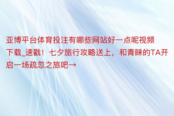 亚博平台体育投注有哪些网站好一点呢视频下载_速戳！七夕旅行攻略送上，和青睐的TA开启一场疏忽之旅吧→