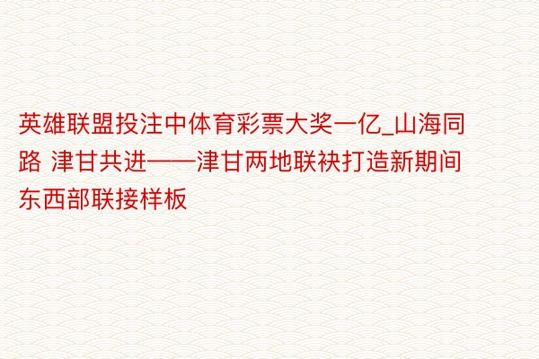 英雄联盟投注中体育彩票大奖一亿_山海同路 津甘共进——津甘两地联袂打造新期间东西部联接样板