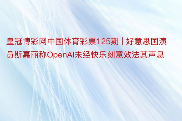 皇冠博彩网中国体育彩票125期 | 好意思国演员斯嘉丽称OpenAI未经快乐刻意效法其声息