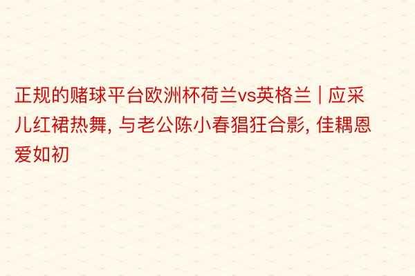 正规的赌球平台欧洲杯荷兰vs英格兰 | 应采儿红裙热舞, 与老公陈小春猖狂合影, 佳耦恩爱如初